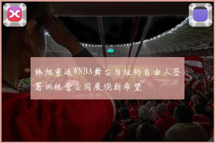 韩旭重返WNBA舞台与纽约自由人签署训练营合同展现新希望