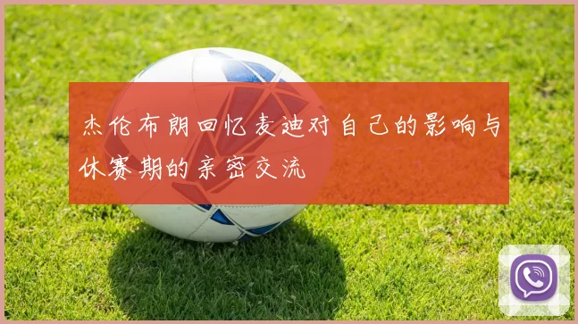 杰伦布朗回忆麦迪对自己的影响与休赛期的亲密交流