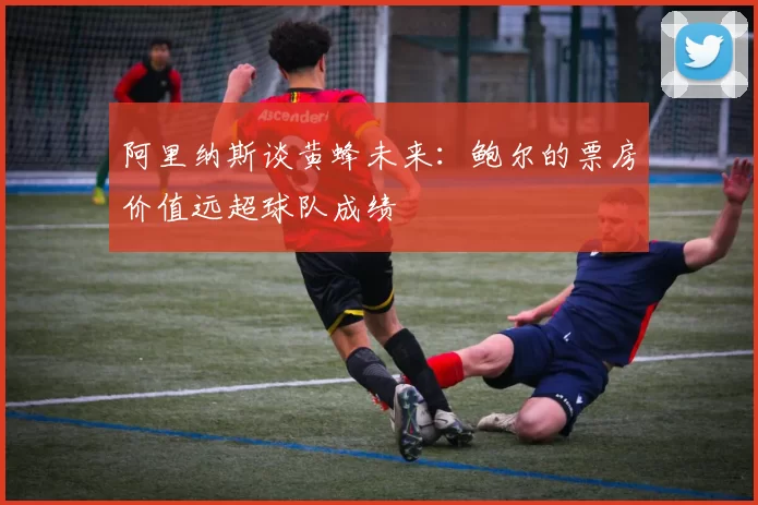 阿里纳斯谈黄蜂未来：鲍尔的票房价值远超球队成绩