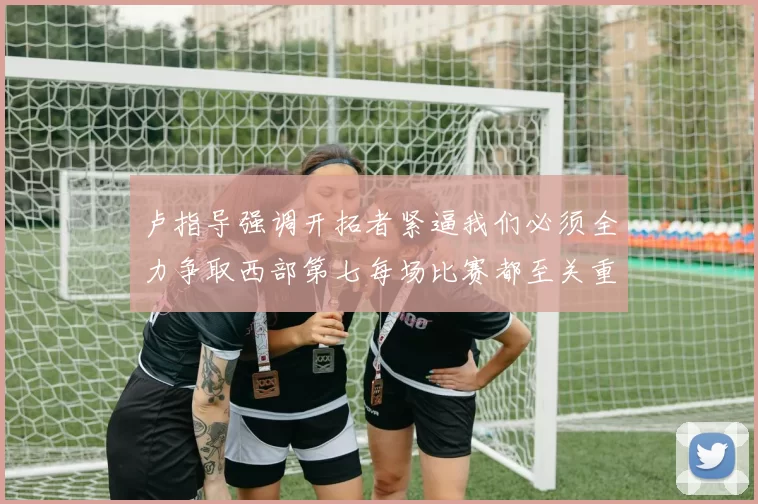 卢指导强调开拓者紧逼我们必须全力争取西部第七每场比赛都至关重要