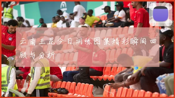 云南玉昆今日训练图集精彩瞬间回顾与分析