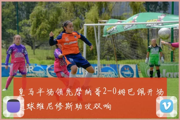 皇马半场领先摩纳哥2-0姆巴佩开场进球维尼修斯助攻双响