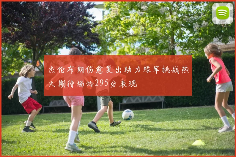 杰伦布朗伤愈复出助力绿军挑战热火期待场均295分表现