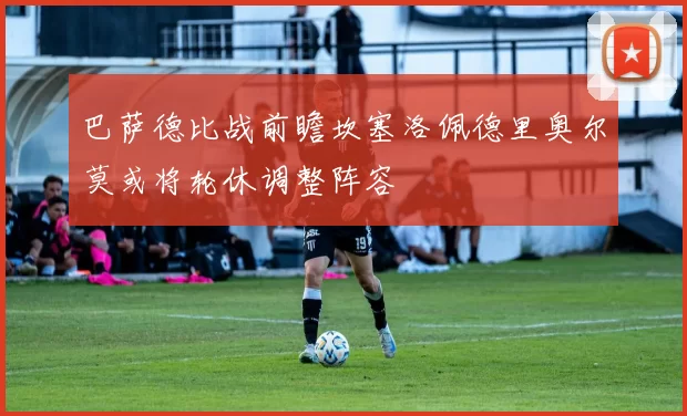 巴萨德比战前瞻坎塞洛佩德里奥尔莫或将轮休调整阵容