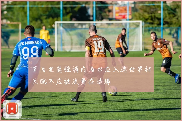 罗马里奥强调内马尔应入选世界杯天赋不应被浪费在边缘