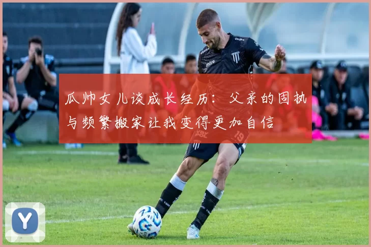 瓜帅女儿谈成长经历：父亲的固执与频繁搬家让我变得更加自信