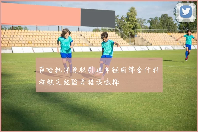 萨哈批评曼联引进年轻前锋舍什科称缺乏经验是错误选择
