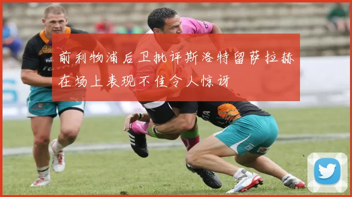 前利物浦后卫批评斯洛特留萨拉赫在场上表现不佳令人惊讶