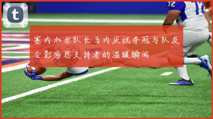 塞内加尔队长马内庆祝夺冠与队友合影感恩支持者的温暖瞬间
