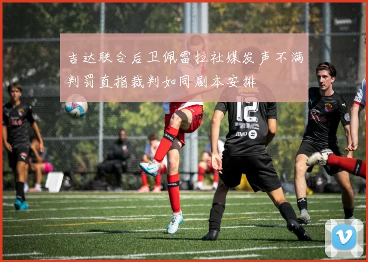 吉达联合后卫佩雷拉社媒发声不满判罚直指裁判如同剧本安排