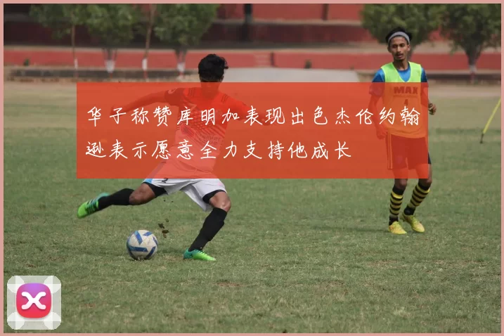 华子称赞库明加表现出色杰伦约翰逊表示愿意全力支持他成长