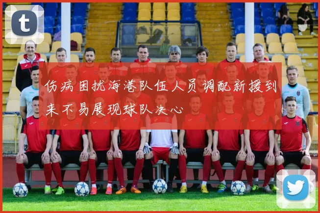 伤病困扰海港队伍人员调配新援到来不易展现球队决心