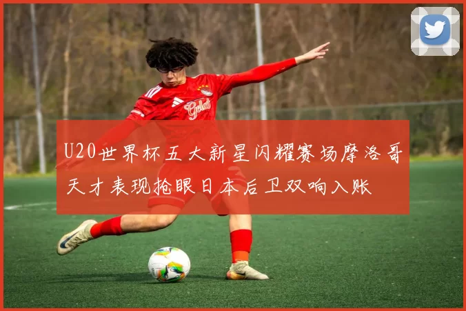 U20世界杯五大新星闪耀赛场摩洛哥天才表现抢眼日本后卫双响入账